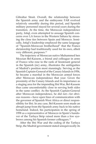 9
Gibraltar Strait. Overall, the relationship between
the Spanish army and the embryonic FAR evolved
relatively smoothly during this period, and Spanish
military personnel stayed for several years during the
transition. At the time, the Moroccan independence
party, Istiql, even attempted to assuage Spanish con-
cerns over LA forces in the Western Sahara by stress-
ing the close ties between Spain and Morocco. Ironi-
cally, Istiql‘s leadership employed the same language
of “Spanish-Moroccan brotherhood” that the Franco
dictatorship had traditionally used for its own, albeit
very different, purposes.13
The trajectory of Moroccan native Muhammed ben
Mezzian Bel-Kassem, a friend and colleague in arms
of Franco who rose to the rank of lieutenant general
in the Spanish (sic) army, illustrates the ambiguities
of Madrid’s position most stunningly. Serving as the
Spanish Captain-General of the Canary Islands in 1956,
he became a marshal in the Moroccan armed forces
after Moroccan independence that year. Given the
proximity of the Canary Islands and its importance as
a staging area for the impending Ifni War, Bel-Kassem
thus came uncomfortably close to serving both sides
in the same conflict. As the Spanish Captain-General
after Moroccan independence, he did not—for obvi-
ous reasons—have open lines of communication with
the governor of Spanish West Africa or direct respon-
sibility for Ifni. In any case, Bel-Kassem soon made an
abrupt jump from the Spanish army back to his native
homeland. Indeed, his participation in the spring of
1958 as a representative of Morocco in Spain’s hando-
ver of the Tarfaya Strip raised more than a few eye-
brows among his Spanish former colleagues.14
After the Ifni War and the ceding of the Tarfaya
Strip, the Madrid government stated unequivocally its
 