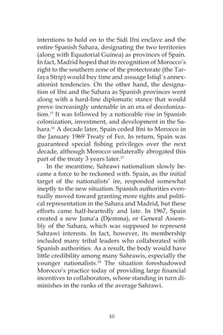 10
intentions to hold on to the Sidi Ifni enclave and the
entire Spanish Sahara, designating the two territories
(along with Equatorial Guinea) as provinces of Spain.
In fact, Madrid hoped that its recognition of Morocco’s
right to the southern zone of the protectorate (the Tar-
faya Strip) would buy time and assuage Istiql´s annex-
ationist tendencies. On the other hand, the designa-
tion of Ifni and the Sahara as Spanish provinces went
along with a hard-line diplomatic stance that would
prove increasingly untenable in an era of decoloniza-
tion.15
It was followed by a noticeable rise in Spanish
colonization, investment, and development in the Sa-
hara.16
A decade later, Spain ceded Ifni to Morocco in
the January 1969 Treaty of Fez. In return, Spain was
guaranteed special fishing privileges over the next
decade, although Morocco unilaterally abrogated this
part of the treaty 3 years later.17
In the meantime, Sahrawi nationalism slowly be-
came a force to be reckoned with. Spain, as the initial
target of the nationalists’ ire, responded somewhat
ineptly to the new situation. Spanish authorities even-
tually moved toward granting more rights and politi-
cal representation in the Sahara and Madrid, but these
efforts came half-heartedly and late. In 1967, Spain
created a new Jama‘a (Djemma), or General Assem-
bly of the Sahara, which was supposed to represent
Sahrawi interests. In fact, however, its membership
included many tribal leaders who collaborated with
Spanish authorities. As a result, the body would have
little credibility among many Sahrawis, especially the
younger nationalists.18
The situation foreshadowed
Morocco‘s practice today of providing large financial
incentives to collaborators, whose standing in turn di-
minishes in the ranks of the average Sahrawi.
 