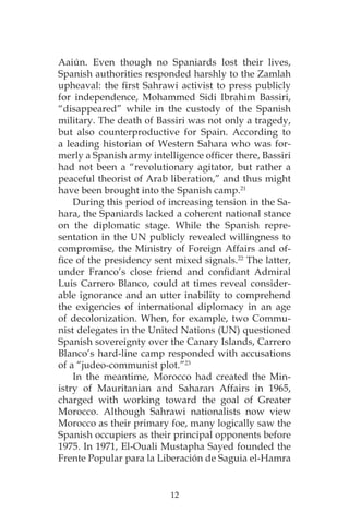 12
Aaiún. Even though no Spaniards lost their lives,
Spanish authorities responded harshly to the Zamlah
upheaval: the first Sahrawi activist to press publicly
for independence, Mohammed Sidi Ibrahim Bassiri,
“disappeared” while in the custody of the Spanish
military. The death of Bassiri was not only a tragedy,
but also counterproductive for Spain. According to
a leading historian of Western Sahara who was for-
merly a Spanish army intelligence officer there, Bassiri
had not been a “revolutionary agitator, but rather a
peaceful theorist of Arab liberation,” and thus might
have been brought into the Spanish camp.21
During this period of increasing tension in the Sa-
hara, the Spaniards lacked a coherent national stance
on the diplomatic stage. While the Spanish repre-
sentation in the UN publicly revealed willingness to
compromise, the Ministry of Foreign Affairs and of-
fice of the presidency sent mixed signals.22
The latter,
under Franco’s close friend and confidant Admiral
Luis Carrero Blanco, could at times reveal consider-
able ignorance and an utter inability to comprehend
the exigencies of international diplomacy in an age
of decolonization. When, for example, two Commu-
nist delegates in the United Nations (UN) questioned
Spanish sovereignty over the Canary Islands, Carrero
Blanco’s hard-line camp responded with accusations
of a “judeo-communist plot.”23
In the meantime, Morocco had created the Min-
istry of Mauritanian and Saharan Affairs in 1965,
charged with working toward the goal of Greater
Morocco. Although Sahrawi nationalists now view
Morocco as their primary foe, many logically saw the
Spanish occupiers as their principal opponents before
1975. In 1971, El-Ouali Mustapha Sayed founded the
Frente Popular para la Liberación de Saguia el-Hamra
 