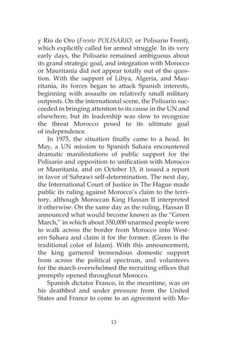 13
y Río de Oro (Frente POLISARIO, or Polisario Front),
which explicitly called for armed struggle. In its very
early days, the Polisario remained ambiguous about
its grand strategic goal, and integration with Morocco
or Mauritania did not appear totally out of the ques-
tion. With the support of Libya, Algeria, and Mau-
ritania, its forces began to attack Spanish interests,
beginning with assaults on relatively small military
outposts. On the international scene, the Polisario suc-
ceeded in bringing attention to its cause in the UN and
elsewhere, but its leadership was slow to recognize
the threat Morocco posed to its ultimate goal
of independence.
In 1975, the situation finally came to a head. In
May, a UN mission to Spanish Sahara encountered
dramatic manifestations of public support for the
Polisario and opposition to unification with Morocco
or Mauritania, and on October 15, it issued a report
in favor of Sahrawi self-determination. The next day,
the International Court of Justice in The Hague made
public its ruling against Morocco’s claim to the terri-
tory, although Moroccan King Hassan II interpreted
it otherwise. On the same day as the ruling, Hassan II
announced what would become known as the “Green
March,” in which about 350,000 unarmed people were
to walk across the border from Morocco into West-
ern Sahara and claim it for the former. (Green is the
traditional color of Islam). With this announcement,
the king garnered tremendous domestic support
from across the political spectrum, and volunteers
for the march overwhelmed the recruiting offices that
promptly opened throughout Morocco.
Spanish dictator Franco, in the meantime, was on
his deathbed and under pressure from the United
States and France to come to an agreement with Mo-
 