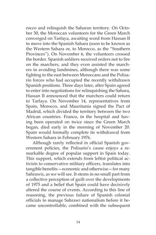 14
rocco and relinquish the Saharan territory. On Octo-
ber 30, the Moroccan volunteers for the Green March
converged on Tarfaya, awaiting word from Hassan II
to move into the Spanish Sahara (soon to be known as
the Western Sahara or, to Morocco, as the “Southern
Provinces”). On November 6, the volunteers crossed
the border. Spanish soldiers received orders not to fire
on the marchers, and they even assisted the march-
ers in avoiding landmines, although there was some
fighting to the east between Moroccans and the Polisa-
rio forces who had occupied the recently withdrawn
Spanish positions. Three days later, after Spain agreed
to enter into negotiations for relinquishing the Sahara,
Hassan II announced that the marchers could return
to Tarfaya. On November 14, representatives from
Spain, Morocco, and Mauritania signed the Pact of
Madrid, which divided the territory between the two
African countries. Franco, in the hospital and hav-
ing been operated on twice since the Green March
began, died early in the morning of November 20.
Spain would formally complete its withdrawal from
Western Sahara in February 1976.
Although rarely reflected in official Spanish gov-
ernment policies, the Polisario’s cause enjoys a re-
markable degree of popular support in Spain today.
This support, which extends from leftist political ac-
tivists to conservative military officers, translates into
tangible benefits—economic and otherwise—for many
Sahrawis, as we will see. It stems in no small part from
a collective perception of guilt over the developments
of 1975 and a belief that Spain could have decisively
altered the course of events. According to this line of
reasoning, the previous failure of Spanish colonial
officials to manage Sahrawi nationalism before it be-
came uncontrollable, combined with the subsequent
 