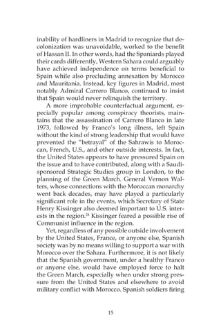 15
inability of hardliners in Madrid to recognize that de-
colonization was unavoidable, worked to the benefit
of Hassan II. In other words, had the Spaniards played
their cards differently, Western Sahara could arguably
have achieved independence on terms beneficial to
Spain while also precluding annexation by Morocco
and Mauritania. Instead, key figures in Madrid, most
notably Admiral Carrero Blanco, continued to insist
that Spain would never relinquish the territory.
A more improbable counterfactual argument, es-
pecially popular among conspiracy theorists, main-
tains that the assassination of Carrero Blanco in late
1973, followed by Franco’s long illness, left Spain
without the kind of strong leadership that would have
prevented the “betrayal” of the Sahrawis to Moroc-
can, French, U.S., and other outside interests. In fact,
the United States appears to have pressured Spain on
the issue and to have contributed, along with a Saudi-
sponsored Strategic Studies group in London, to the
planning of the Green March. General Vernon Wal-
ters, whose connections with the Moroccan monarchy
went back decades, may have played a particularly
significant role in the events, which Secretary of State
Henry Kissinger also deemed important to U.S. inter-
ests in the region.24
Kissinger feared a possible rise of
Communist influence in the region.
Yet, regardless of any possible outside involvement
by the United States, France, or anyone else, Spanish
society was by no means willing to support a war with
Morocco over the Sahara. Furthermore, it is not likely
that the Spanish government, under a healthy Franco
or anyone else, would have employed force to halt
the Green March, especially when under strong pres-
sure from the United States and elsewhere to avoid
military conflict with Morocco. Spanish soldiers firing
 