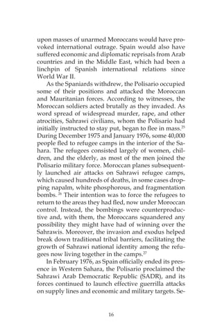 16
upon masses of unarmed Moroccans would have pro-
voked international outrage. Spain would also have
suffered economic and diplomatic reprisals from Arab
countries and in the Middle East, which had been a
linchpin of Spanish international relations since
World War II.
As the Spaniards withdrew, the Polisario occupied
some of their positions and attacked the Moroccan
and Mauritanian forces. According to witnesses, the
Moroccan soldiers acted brutally as they invaded. As
word spread of widespread murder, rape, and other
atrocities, Sahrawi civilians, whom the Polisario had
initially instructed to stay put, began to flee in mass.25
During December 1975 and January 1976, some 40,000
people fled to refugee camps in the interior of the Sa-
hara. The refugees consisted largely of women, chil-
dren, and the elderly, as most of the men joined the
Polisario military force. Moroccan planes subsequent-
ly launched air attacks on Sahrawi refugee camps,
which caused hundreds of deaths, in some cases drop-
ping napalm, white phosphorous, and fragmentation
bombs. 26
Their intention was to force the refugees to
return to the areas they had fled, now under Moroccan
control. Instead, the bombings were counterproduc-
tive and, with them, the Moroccans squandered any
possibility they might have had of winning over the
Sahrawis. Moreover, the invasion and exodus helped
break down traditional tribal barriers, facilitating the
growth of Sahrawi national identity among the refu-
gees now living together in the camps.27
In February 1976, as Spain officially ended its pres-
ence in Western Sahara, the Polisario proclaimed the
Sahrawi Arab Democratic Republic (SADR), and its
forces continued to launch effective guerrilla attacks
on supply lines and economic and military targets. Se-
 
