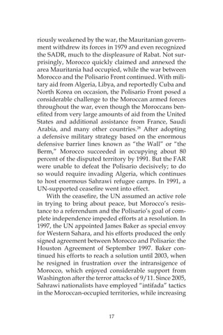 17
riously weakened by the war, the Mauritanian govern-
ment withdrew its forces in 1979 and even recognized
the SADR, much to the displeasure of Rabat. Not sur-
prisingly, Morocco quickly claimed and annexed the
area Mauritania had occupied, while the war between
Morocco and the Polisario Front continued. With mili-
tary aid from Algeria, Libya, and reportedly Cuba and
North Korea on occasion, the Polisario Front posed a
considerable challenge to the Moroccan armed forces
throughout the war, even though the Moroccans ben-
efited from very large amounts of aid from the United
States and additional assistance from France, Saudi
Arabia, and many other countries.28
After adopting
a defensive military strategy based on the enormous
defensive barrier lines known as “the Wall” or “the
Berm,” Morocco succeeded in occupying about 80
percent of the disputed territory by 1991. But the FAR
were unable to defeat the Polisario decisively; to do
so would require invading Algeria, which continues
to host enormous Sahrawi refugee camps. In 1991, a
UN-supported ceasefire went into effect.
With the ceasefire, the UN assumed an active role
in trying to bring about peace, but Morocco’s resis-
tance to a referendum and the Polisario’s goal of com-
plete independence impeded efforts at a resolution. In
1997, the UN appointed James Baker as special envoy
for Western Sahara, and his efforts produced the only
signed agreement between Morocco and Polisario: the
Houston Agreement of September 1997. Baker con-
tinued his efforts to reach a solution until 2003, when
he resigned in frustration over the intransigence of
Morocco, which enjoyed considerable support from
Washington after the terror attacks of 9/11. Since 2005,
Sahrawi nationalists have employed “intifada” tactics
in the Moroccan-occupied territories, while increasing
 