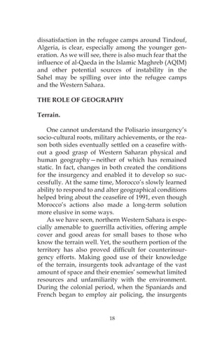 18
dissatisfaction in the refugee camps around Tindouf,
Algeria, is clear, especially among the younger gen-
eration. As we will see, there is also much fear that the
influence of al-Qaeda in the Islamic Maghreb (AQIM)
and other potential sources of instability in the
Sahel may be spilling over into the refugee camps
and the Western Sahara.
THE ROLE OF GEOGRAPHY
Terrain.
One cannot understand the Polisario insurgency’s
socio-cultural roots, military achievements, or the rea-
son both sides eventually settled on a ceasefire with-
out a good grasp of Western Saharan physical and
human geography—neither of which has remained
static. In fact, changes in both created the conditions
for the insurgency and enabled it to develop so suc-
cessfully. At the same time, Morocco’s slowly learned
ability to respond to and alter geographical conditions
helped bring about the ceasefire of 1991, even though
Morocco’s actions also made a long-term solution
more elusive in some ways.
As we have seen, northern Western Sahara is espe-
cially amenable to guerrilla activities, offering ample
cover and good areas for small bases to those who
know the terrain well. Yet, the southern portion of the
territory has also proved difficult for counterinsur-
gency efforts. Making good use of their knowledge
of the terrain, insurgents took advantage of the vast
amount of space and their enemies’ somewhat limited
resources and unfamiliarity with the environment.
During the colonial period, when the Spaniards and
French began to employ air policing, the insurgents
 