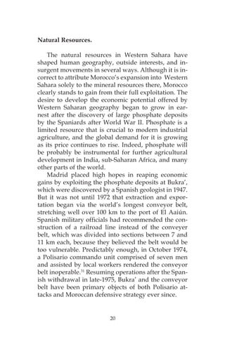 20
Natural Resources.
The natural resources in Western Sahara have
shaped human geography, outside interests, and in-
surgent movements in several ways. Although it is in-
correct to attribute Morocco’s expansion into Western
Sahara solely to the mineral resources there, Morocco
clearly stands to gain from their full exploitation. The
desire to develop the economic potential offered by
Western Saharan geography began to grow in ear-
nest after the discovery of large phosphate deposits
by the Spaniards after World War II. Phosphate is a
limited resource that is crucial to modern industrial
agriculture, and the global demand for it is growing
as its price continues to rise. Indeed, phosphate will
be probably be instrumental for further agricultural
development in India, sub-Saharan Africa, and many
other parts of the world.
Madrid placed high hopes in reaping economic
gains by exploiting the phosphate deposits at Bukra’,
which were discovered by a Spanish geologist in 1947.
But it was not until 1972 that extraction and expor-
tation began via the world’s longest conveyor belt,
stretching well over 100 km to the port of El Aaiún.
Spanish military officials had recommended the con-
struction of a railroad line instead of the conveyer
belt, which was divided into sections between 7 and
11 km each, because they believed the belt would be
too vulnerable. Predictably enough, in October 1974,
a Polisario commando unit comprised of seven men
and assisted by local workers rendered the conveyor
belt inoperable.31
Resuming operations after the Span-
ish withdrawal in late-1975, Bukra’ and the conveyor
belt have been primary objects of both Polisario at-
tacks and Moroccan defensive strategy ever since.
 