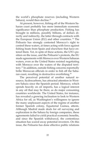 22
the world’s phosphate reserves (including Western
Sahara), would then decline.35
At present, however, fishing off of the Western Sa-
haran coast probably has more immediate economic
significance than phosphate production. Fishing has
brought in millions, possibly billions, of dollars di-
rectly and indirectly, the latter through contracts with
the European Union (EU) and other countries. 36
The
Polisario has strongly contested Morocco’s right to
control these waters, at times acting with force against
fishing boats from Spain and elsewhere that have en-
tered them. Yet, in spite of these actions, the UN’s po-
sition on the issue, and the Polisario’s protests, the EU
made agreements with Morocco over Western Saharan
waters, even as the United States resisted negotiating
with Morocco over the waters of the disputed terri-
tory.37
In addition, outside fishing concerns reportedly
bribe Moroccan officials in order to fish off the Saha-
ran coast, resulting in destructive overfishing.38
The perceived potential of another natural re-
source, hydrocarbons, has attracted attention in West-
ern Sahara since the Spanish period. Morocco, which
spends heavily on oil imports, has a logical interest
in any oil that may be there, as do major consuming
countries worldwide. The United States, for instance,
has revealed a growing inclination to look to Western
Africa for oil, as Washington’s willingness to ignore
the many unpleasant aspects of the regime of another
former Spanish colony, Equatorial Guinea, attests.
Although Madrid made deals for oil surveying and
exploration in the Sahara by foreign companies, these
agreements failed to yield practical economic benefits,
and since the Spanish withdrawal, the contentious
situation has scared away potential investors. On this
issue, the Polisario has done effective public relations
 