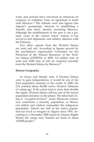 23
work, and activists have convinced an American oil
company to withdraw from an agreement it made
with Morocco.39
The Atlantic coast also figures into
Algeria’s geostrategic interests in establishing a
friendly port there, thereby encircling Morocco.
Although the establishment of the port is not a pri-
mary cause of the various actors’ actions, it has
served to fuel diplomatic and military alliances with
the Polisario.
Two other exports from the Western Sahara
are sand and salt. According to figures proved by
the pro-Sahrawi organization Committee for the
Protection of the Natural Resources of the West-
ern Sahara (CSPRON) in 2009, 9.4 million tons of
sand and 2,200 tons of salt are exported annually
from the Western Sahara by Morocco.40
Human Geography.
As Zunes and Mundy note, if Western Sahara
were to gain independence, it would be one of the
least populated countries in the world. In 2000, the
UN counted about 86,000 native Western Saharans
of voting age. If the actual total is more than double
this figure, Western Sahara still has one of the lowest
population densities on the planet. The other half, liv-
ing in “occupied territory” under Moroccan control,
now constitutes a minority population, as Moroc-
can settlers and soldiers outnumber the indigenous
population. Almost one half of the native popula-
tion has lived as refugees in Algeria since 1976. Ac-
cording to a December 2008 report by Human Rights
Watch, the camps near Tindouf are home to about
125,000 people.41
 