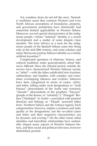 24
Yet, numbers alone do not tell the story. Nomad-
ic traditions mean that common Western and even
North African conceptions of boundaries, property,
and government jurisdiction have historically had
somewhat limited applicability in Western Sahara.
Moreover, several special characteristics of the indig-
enous people—whose “national” identity is a recent
development and a matter of some dispute—bear
mention. The term Sahrawi as a term for the indig-
enous people of the Spanish Sahara came into being
only in the mid-20th century, and some scholars and
many Moroccans portray Sahrawi identity as a wholly
artificial invention.42
Complicated questions of ethnicity, history, and
cultural traditions make generalizations about Sah-
rawis difficult. Since the colonial period, outside ob-
servers have characterized Western Saharan society
as “tribal”—with the tribes subdivided into fractions,
subfractions, and families, with complex and some-
times overlapping alliances and rivalries. Sahrawis
have been categorized in terms of castes, cabilas,
and tribes, falling under such designations as “Arab
Hassan” (descendants of the Arabs and warriors);
“shurafa’” (descendants of the prophet); “Zawaya”
(people of the Koran, or “scholarly”); “Zenagah” Ber-
bers (“Sanhajah” in Arabic—associated with pastoral
lifestyles and fishing); or “Tiknah” (assorted tribes
from Northern Sahara and the Tarfaya region). Such
categorization, however, implies a neatness and static
quality to the designations, but the so-called castes
and tribes and their respective characteristics can
be dynamic and overlap.43
On the other hand, tribal
identities and interethnic relationships have undeni-
ably shaped many aspects of Western Saharan his-
tory, and their social and political relevance, however
diminished, persists.
 