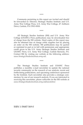 ii
*****
	 Comments pertaining to this report are invited and should
be forwarded to: Director, Strategic Studies Institute and U.S.
Army War College Press, U.S. Army War College, 47 Ashburn
Drive, Carlisle, PA 17013-5010.
*****
	 All Strategic Studies Institute (SSI) and U.S. Army War
College (USAWC) Press publications may be downloaded free
of charge from the SSI website. Hard copies of this report may
also be obtained free of charge while supplies last by placing
an order on the SSI website. SSI publications may be quoted
or reprinted in part or in full with permission and appropriate
credit given to the U.S. Army Strategic Studies Institute and
USAWC Press, U.S. Army War College, Carlisle Barracks, PA.
Contact SSI by visiting our website at the following address:
www.StrategicStudiesInstitute.army.mil.
*****
	 The Strategic Studies Institute and USAWC Press
publishes a monthly e-mail newsletter to update the national
security community on the research of our analysts, recent and
forthcoming publications, and upcoming conferences sponsored
by the Institute. Each newsletter also provides a strategic com-
mentary by one of our research analysts. If you are interested in
receiving this newsletter, please subscribe on the SSI website at
www.StrategicStudiesInstitute.army.mil/newsletter/.
ISBN 1-58487-569-0
 
