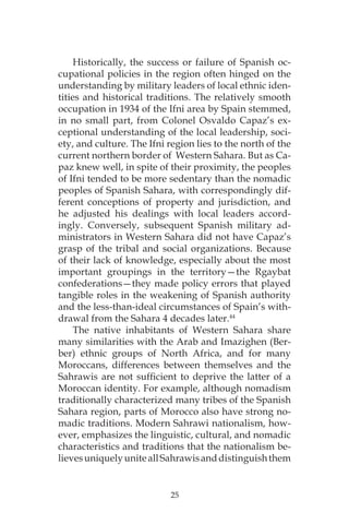 25
Historically, the success or failure of Spanish oc-
cupational policies in the region often hinged on the
understanding by military leaders of local ethnic iden-
tities and historical traditions. The relatively smooth
occupation in 1934 of the Ifni area by Spain stemmed,
in no small part, from Colonel Osvaldo Capaz’s ex-
ceptional understanding of the local leadership, soci-
ety, and culture. The Ifni region lies to the north of the
current northern border of Western Sahara. But as Ca-
paz knew well, in spite of their proximity, the peoples
of Ifni tended to be more sedentary than the nomadic
peoples of Spanish Sahara, with correspondingly dif-
ferent conceptions of property and jurisdiction, and
he adjusted his dealings with local leaders accord-
ingly. Conversely, subsequent Spanish military ad-
ministrators in Western Sahara did not have Capaz’s
grasp of the tribal and social organizations. Because
of their lack of knowledge, especially about the most
important groupings in the territory—the Rgaybat
confederations—they made policy errors that played
tangible roles in the weakening of Spanish authority
and the less-than-ideal circumstances of Spain’s with-
drawal from the Sahara 4 decades later.44
The native inhabitants of Western Sahara share
many similarities with the Arab and Imazighen (Ber-
ber) ethnic groups of North Africa, and for many
Moroccans, differences between themselves and the
Sahrawis are not sufficient to deprive the latter of a
Moroccan identity. For example, although nomadism
traditionally characterized many tribes of the Spanish
Sahara region, parts of Morocco also have strong no-
madic traditions. Modern Sahrawi nationalism, how-
ever, emphasizes the linguistic, cultural, and nomadic
characteristics and traditions that the nationalism be-
lievesuniquelyuniteallSahrawisanddistinguishthem
 