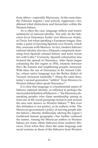 26
from others—especially Moroccans. At the same time,
the Polisario negates—and actively suppresses—tra-
ditional tribal distinctions and hierarchies within the
Western Sahara.
As is often the case, language reflects and fosters
sentiments of national identity. Not only do the Sah-
rawis favor Hassaniya Arabic over Moroccan Arabic,
or Darija, but when speaking a European tongue, they
make a point of favoring Spanish over French, which
they associate with Morocco. In fact, modern Sahrawi
national identity also has a Hispanic component stem-
ming from Spanish colonial history and more recent
ties with Cuba.45
Curiously, Spanish colonization also
fostered the spread of Hassaniya. After Spain began
colonizing the Ifni region in 1934, relations between
Ifni’s Ba Amrani and neighboring peoples increased.
With time, the use of Hussaniya in Ba Amrani Cabi-
las, whose native language was the Berber dialect of
Tassasit, increased markedly.46
Along the same lines,
today’s second generation “settlers” from Morocco to
Western Sahara often speak Hassaniya.47
It is clear that language is a fundamental aspect of
Sahrawi national identity, as reflected in perhaps the
mostusefuldefinitionofSahrawis—“theHassaniyyah-
speaking peoples who claim membership among at
least one of the social groupings found in and around
the area now known as Western Sahara.”48
But even
this definition is not perfect, as its authors write. The
Moroccan government’s policy of moving people into
the Sahara—thereby deliberately altering the region’s
traditional human geography—has further confused
the matter. Among the Moroccan settlers in Western
Sahara are many ethnic Sahrawis from southern Mo-
rocco. Even when they share the same language and
social systems as those of the Sahrawis from Western
 