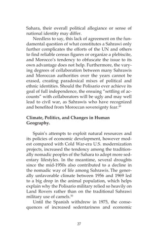 27
Sahara, their overall political allegiance or sense of
national identity may differ.
Needless to say, this lack of agreement on the fun-
damental question of what constitutes a Sahrawi only
further complicates the efforts of the UN and others
to find reliable census figures or organize a plebiscite,
and Morocco’s tendency to obfuscate the issue to its
own advantage does not help. Furthermore, the vary-
ing degrees of collaboration between many Sahrawis
and Moroccan authorities over the years cannot be
erased, creating paradoxical mixes of political and
ethnic identities. Should the Polisario ever achieve its
goal of full independence, the ensuing “settling of ac-
counts” with collaborators will be ugly and may well
lead to civil war, as Sahrawis who have recognized
and benefited from Moroccan sovereignty fear.49
Climate, Politics, and Changes in Human
Geography.
Spain’s attempts to exploit natural resources and
its policies of economic development, however mod-
est compared with Cold War-era U.S. modernization
projects, increased the tendency among the tradition-
ally nomadic peoples of the Sahara to adopt more sed-
entary lifestyles. In the meantime, several droughts
since the mid-1950s also contributed to a decline in
the nomadic way of life among Sahrawis. The gener-
ally unfavorable climate between 1956 and 1969 led
to a big drop in the animal population, which helps
explain why the Polisario military relied so heavily on
Land Rovers rather than on the traditional Sahrawi
military use of camels.50
Until the Spanish withdrew in 1975, the conse-
quences of increased sedentariness and economic
 
