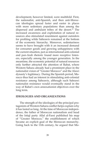28
development, however limited, were multifold. First,
the nationalist, anti-Spanish, and then anti-Moroc-
can ideologies spread faster and easier in places
with more sedentary populations than among the
dispersed and ambulant tribes of the desert.51
The
increased awareness and exploitation of natural re-
sources also stimulated resentment against outsiders
for profiting while Sahrawis remained at the bottom
of the economic hierarchy. Moreover, sedentariness
seems to have brought with it an increased demand
for consumer goods and growing unhappiness with
the current situation, just as international anti-colonial
and pan-Arab rhetoric found more receptive listen-
ers, especially among the younger generation. In the
meantime, the economic potential of natural resources
only further attracted the attention of Rabat, where
Western Sahara already had a prominent place in the
nationalist vision of “Greater Morocco” and the Alawi
dynasty’s legitimacy. During the Spanish period, Mo-
rocco thus had an interest in stimulating anti-colonial
resistance among Sahrawis, although such Sahrawi
nationalist resistance would eventually stand in the
way of Rabat’s own annexationist objectives over the
long term.
IDEOLOGIES AND ORGANIZATIONS
The strength of the ideologies of the principal pro-
tagonists of Western Sahara conflict helps explain why
it has lasted so long. At the time of Moroccan indepen-
dence, the father of Moroccan nationalism and head
of the Istiql party Allal al-Fassi published his map
of “Greater Morocco,” the establishment of which
became an explicit goal of the Moroccan monarchy.
Going back to the 11th century, he argued that Mo-
 