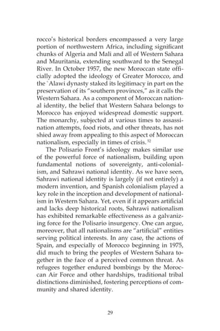 29
rocco’s historical borders encompassed a very large
portion of northwestern Africa, including significant
chunks of Algeria and Mali and all of Western Sahara
and Mauritania, extending southward to the Senegal
River. In October 1957, the new Moroccan state offi-
cially adopted the ideology of Greater Morocco, and
the `Alawi dynasty staked its legitimacy in part on the
preservation of its “southern provinces,” as it calls the
Western Sahara. As a component of Moroccan nation-
al identity, the belief that Western Sahara belongs to
Morocco has enjoyed widespread domestic support.
The monarchy, subjected at various times to assassi-
nation attempts, food riots, and other threats, has not
shied away from appealing to this aspect of Moroccan
nationalism, especially in times of crisis. 52
The Polisario Front’s ideology makes similar use
of the powerful force of nationalism, building upon
fundamental notions of sovereignty, anti-colonial-
ism, and Sahrawi national identity. As we have seen,
Sahrawi national identity is largely (if not entirely) a
modern invention, and Spanish colonialism played a
key role in the inception and development of national-
ism in Western Sahara. Yet, even if it appears artificial
and lacks deep historical roots, Sahrawi nationalism
has exhibited remarkable effectiveness as a galvaniz-
ing force for the Polisario insurgency. One can argue,
moreover, that all nationalisms are “artificial” entities
serving political interests. In any case, the actions of
Spain, and especially of Morocco beginning in 1975,
did much to bring the peoples of Western Sahara to-
gether in the face of a perceived common threat. As
refugees together endured bombings by the Moroc-
can Air Force and other hardships, traditional tribal
distinctions diminished, fostering perceptions of com-
munity and shared identity.
 