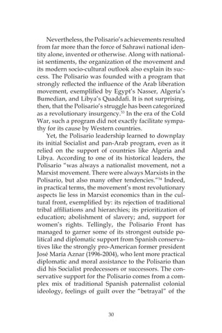 30
Nevertheless, the Polisario’s achievements resulted
from far more than the force of Sahrawi national iden-
tity alone, invented or otherwise. Along with national-
ist sentiments, the organization of the movement and
its modern socio-cultural outlook also explain its suc-
cess. The Polisario was founded with a program that
strongly reflected the influence of the Arab liberation
movement, exemplified by Egypt’s Nasser, Algeria’s
Bumedian, and Libya’s Quaddafi. It is not surprising,
then, that the Polisario’s struggle has been categorized
as a revolutionary insurgency.53
In the era of the Cold
War, such a program did not exactly facilitate sympa-
thy for its cause by Western countries.
Yet, the Polisario leadership learned to downplay
its initial Socialist and pan-Arab program, even as it
relied on the support of countries like Algeria and
Libya. According to one of its historical leaders, the
Polisario “was always a nationalist movement, not a
Marxist movement. There were always Marxists in the
Polisario, but also many other tendencies.”54
Indeed,
in practical terms, the movement’s most revolutionary
aspects lie less in Marxist economics than in the cul-
tural front, exemplified by: its rejection of traditional
tribal affiliations and hierarchies; its prioritization of
education; abolishment of slavery; and, support for
women’s rights. Tellingly, the Polisario Front has
managed to garner some of its strongest outside po-
litical and diplomatic support from Spanish conserva-
tives like the strongly pro-American former president
José María Aznar (1996-2004), who lent more practical
diplomatic and moral assistance to the Polisario than
did his Socialist predecessors or successors. The con-
servative support for the Polisario comes from a com-
plex mix of traditional Spanish paternalist colonial
ideology, feelings of guilt over the “betrayal” of the
 
