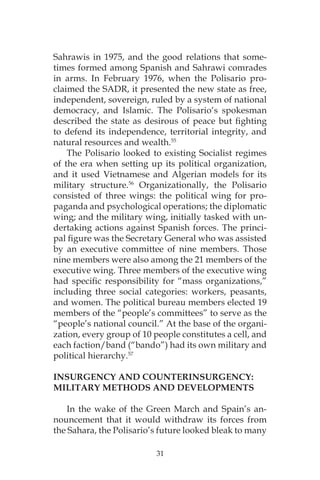 31
Sahrawis in 1975, and the good relations that some-
times formed among Spanish and Sahrawi comrades
in arms. In February 1976, when the Polisario pro-
claimed the SADR, it presented the new state as free,
independent, sovereign, ruled by a system of national
democracy, and Islamic. The Polisario‘s spokesman
described the state as desirous of peace but fighting
to defend its independence, territorial integrity, and
natural resources and wealth.55
The Polisario looked to existing Socialist regimes
of the era when setting up its political organization,
and it used Vietnamese and Algerian models for its
military structure.56
Organizationally, the Polisario
consisted of three wings: the political wing for pro-
paganda and psychological operations; the diplomatic
wing; and the military wing, initially tasked with un-
dertaking actions against Spanish forces. The princi-
pal figure was the Secretary General who was assisted
by an executive committee of nine members. Those
nine members were also among the 21 members of the
executive wing. Three members of the executive wing
had specific responsibility for “mass organizations,”
including three social categories: workers, peasants,
and women. The political bureau members elected 19
members of the “people’s committees” to serve as the
“people’s national council.” At the base of the organi-
zation, every group of 10 people constitutes a cell, and
each faction/band (“bando”) had its own military and
political hierarchy.57
INSURGENCY AND COUNTERINSURGENCY:
MILITARY METHODS AND DEVELOPMENTS
In the wake of the Green March and Spain’s an-
nouncement that it would withdraw its forces from
the Sahara, the Polisario’s future looked bleak to many
 