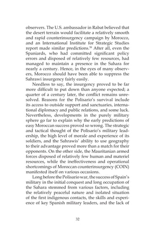 32
observers. The U.S. ambassador in Rabat believed that
the desert terrain would facilitate a relatively smooth
and rapid counterinsurgency campaign by Morocco,
and an International Institute for Strategic Studies
report made similar predictions.58
After all, even the
Spaniards, who had committed significant policy
errors and disposed of relatively few resources, had
managed to maintain a presence in the Sahara for
nearly a century. Hence, in the eyes of many observ-
ers, Morocco should have been able to suppress the
Sahrawi insurgency fairly easily.
Needless to say, the insurgency proved to be far
more difficult to put down than anyone expected; a
quarter of a century later, the conflict remains unre-
solved. Reasons for the Polisario’s survival include
its access to outside support and sanctuaries, interna-
tional diplomacy and public relations, and some luck.
Nevertheless, developments in the purely military
sphere go far to explain why the early predictions of
easy Moroccan success proved so wrong. The strategic
and tactical thought of the Polisario’s military lead-
ership, the high level of morale and experience of its
soldiers, and the Sahrawis’ ability to use geography
to their advantage proved more than a match for their
opponents. On the other side, the Mauritanian armed
forces disposed of relatively few human and materiel
resources, while the ineffectiveness and operational
shortcomings of Moroccan counterinsurgency (COIN)
manifested itself on various occasions.
Long before the Polisario war, the success of Spain’s
military in the initial conquest and long occupation of
the Sahara stemmed from various factors, including
the relatively peaceful nature and isolated situation
of the first indigenous contacts, the skills and experi-
ence of key Spanish military leaders, and the lack of
 