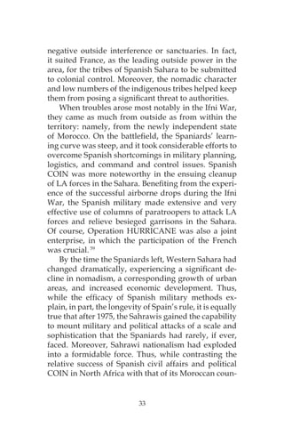 33
negative outside interference or sanctuaries. In fact,
it suited France, as the leading outside power in the
area, for the tribes of Spanish Sahara to be submitted
to colonial control. Moreover, the nomadic character
and low numbers of the indigenous tribes helped keep
them from posing a significant threat to authorities.
When troubles arose most notably in the Ifni War,
they came as much from outside as from within the
territory: namely, from the newly independent state
of Morocco. On the battlefield, the Spaniards’ learn-
ing curve was steep, and it took considerable efforts to
overcome Spanish shortcomings in military planning,
logistics, and command and control issues. Spanish
COIN was more noteworthy in the ensuing cleanup
of LA forces in the Sahara. Benefiting from the experi-
ence of the successful airborne drops during the Ifni
War, the Spanish military made extensive and very
effective use of columns of paratroopers to attack LA
forces and relieve besieged garrisons in the Sahara.
Of course, Operation HURRICANE was also a joint
enterprise, in which the participation of the French
was crucial. 59
By the time the Spaniards left, Western Sahara had
changed dramatically, experiencing a significant de-
cline in nomadism, a corresponding growth of urban
areas, and increased economic development. Thus,
while the efficacy of Spanish military methods ex-
plain, in part, the longevity of Spain’s rule, it is equally
true that after 1975, the Sahrawis gained the capability
to mount military and political attacks of a scale and
sophistication that the Spaniards had rarely, if ever,
faced. Moreover, Sahrawi nationalism had exploded
into a formidable force. Thus, while contrasting the
relative success of Spanish civil affairs and political
COIN in North Africa with that of its Moroccan coun-
 