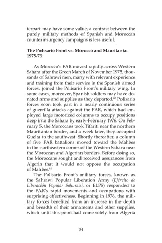 34
terpart may have some value, a contrast between the
purely military methods of Spanish and Moroccan
counterinsurgency campaigns is less useful.
The Polisario Front vs. Morocco and Mauritania:
1975-79.
As Morocco’s FAR moved rapidly across Western
Sahara after the Green March of November 1975, thou-
sands of Sahrawi men, many with relevant experience
and training from their service in the Spanish armed
forces, joined the Polisario Front’s military wing. In
some cases, moreover, Spanish soldiers may have do-
nated arms and supplies as they departed.60
Polisario
forces soon took part in a nearly continuous series
of guerrilla attacks against the FAR, which had em-
ployed large motorized columns to occupy positions
deep into the Sahara by early-February 1976. On Feb-
ruary 5, the Moroccans took Tifariti near the northern
Mauritanian border, and a week later, they occupied
Guelta to the southwest. Shortly thereafter, a column
of five FAR battalions moved toward the Mahbes
in the northeastern corner of the Western Sahara near
the Moroccan and Algerian borders. Before doing so,
the Moroccans sought and received assurances from
Algeria that it would not oppose the occupation
of Mahbes.61
The Polisario Front’s military forces, known as
the Sahrawi Popular Liberation Army (Ejército de
Liberación Popular Sahuraui, or ELPS) responded to
the FAR’s rapid movements and occupations with
surprising effectiveness. Beginning in 1976, the mili-
tary forces benefited from an increase in the depth
and breadth of their armaments and other supplies,
which until this point had come solely from Algeria
 