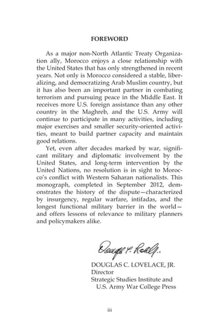 iii
FOREWORD
As a major non-North Atlantic Treaty Organiza-
tion ally, Morocco enjoys a close relationship with
the United States that has only strengthened in recent
years. Not only is Morocco considered a stable, liber-
alizing, and democratizing Arab Muslim country, but
it has also been an important partner in combating
terrorism and pursuing peace in the Middle East. It
receives more U.S. foreign assistance than any other
country in the Maghreb, and the U.S. Army will
continue to participate in many activities, including
major exercises and smaller security-oriented activi-
ties, meant to build partner capacity and maintain
good relations.
Yet, even after decades marked by war, signifi-
cant military and diplomatic involvement by the
United States, and long-term intervention by the
United Nations, no resolution is in sight to Moroc-
co’s conflict with Western Saharan nationalists. This
monograph, completed in September 2012, dem-
onstrates the history of the dispute—characterized
by insurgency, regular warfare, intifadas, and the
longest functional military barrier in the world—
and offers lessons of relevance to military planners
and policymakers alike.
			 DOUGLAS C. LOVELACE, JR.
			Director
			 Strategic Studies Institute and
		 U.S. Army War College Press
 