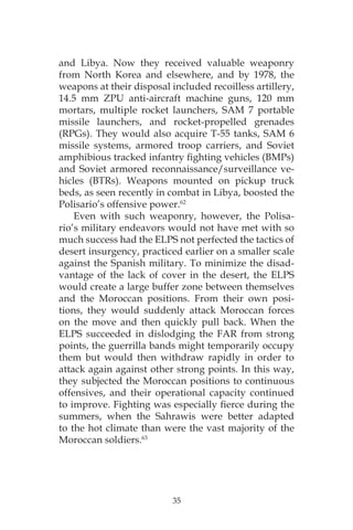 35
and Libya. Now they received valuable weaponry
from North Korea and elsewhere, and by 1978, the
weapons at their disposal included recoilless artillery,
14.5 mm ZPU anti-aircraft machine guns, 120 mm
mortars, multiple rocket launchers, SAM 7 portable
missile launchers, and rocket-propelled grenades
(RPGs). They would also acquire T-55 tanks, SAM 6
missile systems, armored troop carriers, and Soviet
amphibious tracked infantry fighting vehicles (BMPs)
and Soviet armored reconnaissance/surveillance ve-
hicles (BTRs). Weapons mounted on pickup truck
beds, as seen recently in combat in Libya, boosted the
Polisario’s offensive power.62
Even with such weaponry, however, the Polisa-
rio’s military endeavors would not have met with so
much success had the ELPS not perfected the tactics of
desert insurgency, practiced earlier on a smaller scale
against the Spanish military. To minimize the disad-
vantage of the lack of cover in the desert, the ELPS
would create a large buffer zone between themselves
and the Moroccan positions. From their own posi-
tions, they would suddenly attack Moroccan forces
on the move and then quickly pull back. When the
ELPS succeeded in dislodging the FAR from strong
points, the guerrilla bands might temporarily occupy
them but would then withdraw rapidly in order to
attack again against other strong points. In this way,
they subjected the Moroccan positions to continuous
offensives, and their operational capacity continued
to improve. Fighting was especially fierce during the
summers, when the Sahrawis were better adapted
to the hot climate than were the vast majority of the
Moroccan soldiers.63
 