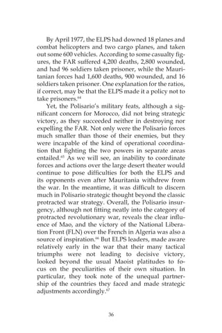 36
By April 1977, the ELPS had downed 18 planes and
combat helicopters and two cargo planes, and taken
out some 600 vehicles. According to some casualty fig-
ures, the FAR suffered 4,200 deaths, 2,800 wounded,
and had 96 soldiers taken prisoner, while the Mauri-
tanian forces had 1,600 deaths, 900 wounded, and 16
soldiers taken prisoner. One explanation for the ratios,
if correct, may be that the ELPS made it a policy not to
take prisoners.64
Yet, the Polisario’s military feats, although a sig-
nificant concern for Morocco, did not bring strategic
victory, as they succeeded neither in destroying nor
expelling the FAR. Not only were the Polisario forces
much smaller than those of their enemies, but they
were incapable of the kind of operational coordina-
tion that fighting the two powers in separate areas
entailed.65
As we will see, an inability to coordinate
forces and actions over the large desert theater would
continue to pose difficulties for both the ELPS and
its opponents even after Mauritania withdrew from
the war. In the meantime, it was difficult to discern
much in Polisario strategic thought beyond the classic
protracted war strategy. Overall, the Polisario insur-
gency, although not fitting neatly into the category of
protracted revolutionary war, reveals the clear influ-
ence of Mao, and the victory of the National Libera-
tion Front (FLN) over the French in Algeria was also a
source of inspiration.66
But ELPS leaders, made aware
relatively early in the war that their many tactical
triumphs were not leading to decisive victory,
looked beyond the usual Maoist platitudes to fo-
cus on the peculiarities of their own situation. In
particular, they took note of the unequal partner-
ship of the countries they faced and made strategic
adjustments accordingly.67
 