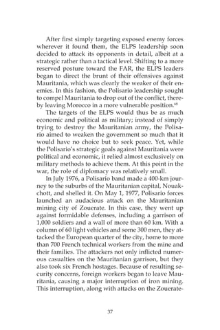 37
After first simply targeting exposed enemy forces
wherever it found them, the ELPS leadership soon
decided to attack its opponents in detail, albeit at a
strategic rather than a tactical level. Shifting to a more
reserved posture toward the FAR, the ELPS leaders
began to direct the brunt of their offensives against
Mauritania, which was clearly the weaker of their en-
emies. In this fashion, the Polisario leadership sought
to compel Mauritania to drop out of the conflict, there-
by leaving Morocco in a more vulnerable position.68
The targets of the ELPS would thus be as much
economic and political as military; instead of simply
trying to destroy the Mauritanian army, the Polisa-
rio aimed to weaken the government so much that it
would have no choice but to seek peace. Yet, while
the Polisario’s strategic goals against Mauritania were
political and economic, it relied almost exclusively on
military methods to achieve them. At this point in the
war, the role of diplomacy was relatively small.
In July 1976, a Polisario band made a 400-km jour-
ney to the suburbs of the Mauritanian capital, Nouak-
chott, and shelled it. On May 1, 1977, Polisario forces
launched an audacious attack on the Mauritanian
mining city of Zouerate. In this case, they went up
against formidable defenses, including a garrison of
1,000 soldiers and a wall of more than 60 km. With a
column of 60 light vehicles and some 300 men, they at-
tacked the European quarter of the city, home to more
than 700 French technical workers from the mine and
their families. The attackers not only inflicted numer-
ous casualties on the Mauritanian garrison, but they
also took six French hostages. Because of resulting se-
curity concerns, foreign workers began to leave Mau-
ritania, causing a major interruption of iron mining.
This interruption, along with attacks on the Zouerate-
 