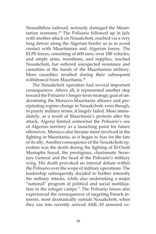 38
Nouadhibou railroad, seriously damaged the Mauri-
tanian economy.69
The Polisario followed up in July
with another attack on Nouakchott, reached via a very
long detour along the Algerian border so as to avoid
contact with Mauritanian and Algerian forces. The
ELPS forces, consisting of 600 men; over 100 vehicles;
and ample arms, munitions, and supplies; reached
Nouakchott, but suffered unexpected resistance and
casualties at the hands of the Mauritanian military.
More casualties resulted during their subsequent
withdrawal from Mauritania.70
The Nouakchott operation had several important
consequences. Above all, it represented another step
toward the Polisario’s longer-term strategic goal of un-
dermining the Morocco-Mauritania alliance and pre-
cipitating regime change in Nouakchott, even though,
in purely military terms, it largely failed. More imme-
diately, as a result of Mauritania’s protests after the
attack, Algeria limited somewhat the Polisario’s use
of Algerian territory as a launching point for future
offensives. Morocco also became more involved in the
fighting in Mauritania, as it began to fear for the fate
of its ally. Another consequence of the Nouakchott op-
eration was the death during the fighting of El-Ouali
Mustapha Sayed, the prestigious, charismatic Secre-
tary General and the head of the Polisario‘s military
wing. His death provoked an internal debate within
the Polisario over the scope of military operations. The
leadership subsequently decided to further intensify
the military attacks, while also undertaking a major
“national” program of political and social mobiliza-
tion in the refugee camps.71
The Polisario forces also
experienced the consequences of targeting French in-
terests, most dramatically outside Nouakchott, when
they ran into recently arrived AML-10 armored ve-
 