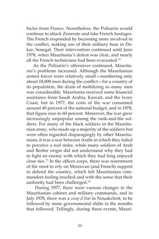 39
hicles from France. Nonetheless, the Polisario would
continue to attack Zouerate and take French hostages.
The French responded by becoming more involved in
the conflict, making use of their military base in Da-
kar, Senegal. Their intervention continued until June
1978, when Mauritania’s defeat was clear, and nearly
all the French technicians had been evacuated.72
As the Polisario’s offensives continued, Maurita-
nia’s problems increased. Although the Mauritanian
armed forces were relatively small—numbering only
about 18,000 men during the conflict—for a country of
its population, the drain of mobilizing so many men
was considerable. Mauritania received some financial
assistance from Saudi Arabia, Kuwait, and the Ivory
Coast, but in 1977, the costs of the war consumed
around 40 percent of the national budget, and in 1978,
that figure rose to 60 percent. Moreover, the war grew
increasingly unpopular among the rank-and-file sol-
diers. For many of the black soldiers in the Maurita-
nian army, who made up a majority of the soldiers but
were often regarded disparagingly by other Maurita-
nians, it was a war between Arabs in which they failed
to perceive a real stake, while many soldiers of Arab
and Berber origin did not understand why they had
to fight an enemy with which they had long enjoyed
close ties.73
In the officer corps, there was resentment
of the need to rely on Moroccan (and French) support
to defend the country, which left Mauritanian com-
manders feeling insulted and with the sense that their
authority had been challenged.74
During 1977, there were various changes in the
Mauritanian cabinet and military commands, and in
July 1978, there was a coup d’état in Nouakchott, to be
followed by more governmental shifts in the months
that followed. Tellingly, during these events, Mauri-
 
