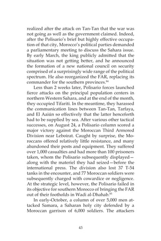 43
realized after the attack on Tan-Tan that the war was
not going as well as the government claimed. Indeed,
after the Polisario’s brief but highly effective occupa-
tion of that city, Morocco’s political parties demanded
a parliamentary meeting to discuss the Sahara issue.
By early March, the king publicly admitted that the
situation was not getting better, and he announced
the formation of a new national council on security
comprised of a surprisingly wide range of the political
spectrum. He also reorganized the FAR, replacing its
commander for the southern provinces.84
Less than 2 weeks later, Polisario forces launched
fierce attacks on the principal population centers in
northern Western Sahara, and at the end of the month,
they occupied Tifariti. In the meantime, they harassed
the communication lines between Tan-Tan, Tarfaya,
and El Aaiún so effectively that the latter henceforth
had to be supplied by sea. After various other tactical
successes, on August 24, a Polisario column scored a
major victory against the Moroccan Third Armored
Division near Leboirat. Caught by surprise, the Mo-
roccans offered relatively little resistance, and many
abandoned their posts and equipment. They suffered
over 1,000 casualties and had more than 100 prisoners
taken, whom the Polisario subsequently displayed—
along with the materiel they had seized—before the
international press. The division also lost 37 T-54
tanks in the encounter, and 77 Moroccan soldiers were
subsequently charged with cowardice or negligence.
At the strategic level, however, the Polisario failed in
its objective for southern Morocco of bringing the FAR
out of their footholds in Wadi al-Dhahab.85
In early-October, a column of over 5,000 men at-
tacked Samara, a Saharan holy city defended by a
Moroccan garrison of 6,000 soldiers. The attackers
 