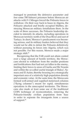 44
managed to penetrate the defensive parameter and
free some 700 Sahrawi prisoners before Moroccan air
attacks with F-1 Mirages forced the Polisario forces to
withdraw. On their way back to bases in Algeria, the
Polisario attacked and briefly occupied Mahbes, de-
stroying Moroccan military installations there. In the
wake of these successes, the Polisario leadership de-
cided to intensify its attacks, including operations in
Moroccan territory north of the Draa River and east of
Tarfaya. In short, Morocco’s predicament was becom-
ing serious, and its military leaders believed that they
would not be able to defeat the Polisario definitively
without pursuing its forces into Algeria, which was
not possible. For this reason, Morocco made a major
strategic shift.86
Recognizing that the FAR could not attain control
over a large amount of hostile territory, the Moroc-
cans elected to withdraw from the smaller positions
and fortifications that had not yet fallen to the enemy,
limiting their forces to areas of Guelta and Bir Nzarán
and within the so-called useful triangle of Bukra’, Sa-
mara and El Aaiún, thereby focusing on a strategically
important area of a relatively high population density
and economic value. At the same time, the Moroccans
formed well-armed and supplied motorized columns
(“flying columns”) meant for rapid, simultaneous
operations in the unoccupied territories. The Moroc-
cans also made at least some use of the traditional
COIN technique of reconcentration, removing the
Polisario-friendly civilian population from Saac
in order to separate the insurgents from a source
of support.87
 