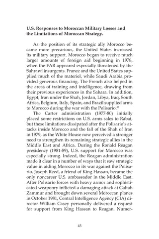 45
U.S. Responses to Moroccan Military Losses and
the Limitations of Moroccan Strategy.
As the position of its strategic ally Morocco be-
came more precarious, the United States increased
its military support. Morocco began to receive much
larger amounts of foreign aid beginning in 1978,
when the FAR appeared especially threatened by the
Sahrawi insurgents. France and the United States sup-
plied much of the materiel, while Saudi Arabia pro-
vided generous financing. The French also helped in
the areas of training and intelligence, drawing from
their previous experiences in the Sahara. In addition,
Egypt, Iran under the Shah, Jordan, Libya, Iraq, South
Africa, Belgium, Italy, Spain, and Brazil supplied arms
to Morocco during the war with the Polisario.88
The Carter administration (1977-80) initially
placed some restrictions on U.S. arms sales to Rabat,
but these limitations dissipated after the Polisario’s at-
tacks inside Morocco and the fall of the Shah of Iran
in 1979, as the White House now perceived a stronger
need to strengthen its remaining strategic allies in the
Middle East and Africa. During the Ronald Reagan
presidency (1981-89), U.S. support for Morocco was
especially strong. Indeed, the Reagan administration
made it clear in a number of ways that it saw strategic
value in aiding Morocco in its war against the Polisa-
rio. Joseph Reed, a friend of King Hassan, became the
only noncareer U.S. ambassador in the Middle East.
After Polisario forces with heavy armor and sophisti-
cated weaponry inflicted a damaging attack at Galtah
Zammur and brought down several Moroccan planes
in October 1981, Central Intelligence Agency (CIA) di-
rector William Casey personally delivered a request
for support from King Hassan to Reagan. Numer-
 
