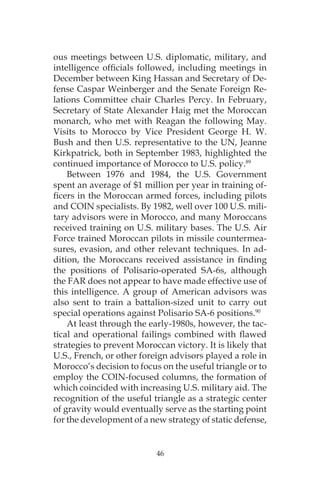 46
ous meetings between U.S. diplomatic, military, and
intelligence officials followed, including meetings in
December between King Hassan and Secretary of De-
fense Caspar Weinberger and the Senate Foreign Re-
lations Committee chair Charles Percy. In February,
Secretary of State Alexander Haig met the Moroccan
monarch, who met with Reagan the following May.
Visits to Morocco by Vice President George H. W.
Bush and then U.S. representative to the UN, Jeanne
Kirkpatrick, both in September 1983, highlighted the
continued importance of Morocco to U.S. policy.89
Between 1976 and 1984, the U.S. Government
spent an average of $1 million per year in training of-
ficers in the Moroccan armed forces, including pilots
and COIN specialists. By 1982, well over 100 U.S. mili-
tary advisors were in Morocco, and many Moroccans
received training on U.S. military bases. The U.S. Air
Force trained Moroccan pilots in missile countermea-
sures, evasion, and other relevant techniques. In ad-
dition, the Moroccans received assistance in finding
the positions of Polisario-operated SA-6s, although
the FAR does not appear to have made effective use of
this intelligence. A group of American advisors was
also sent to train a battalion-sized unit to carry out
special operations against Polisario SA-6 positions.90
At least through the early-1980s, however, the tac-
tical and operational failings combined with flawed
strategies to prevent Moroccan victory. It is likely that
U.S., French, or other foreign advisors played a role in
Morocco’s decision to focus on the useful triangle or to
employ the COIN-focused columns, the formation of
which coincided with increasing U.S. military aid. The
recognition of the useful triangle as a strategic center
of gravity would eventually serve as the starting point
for the development of a new strategy of static defense,
 