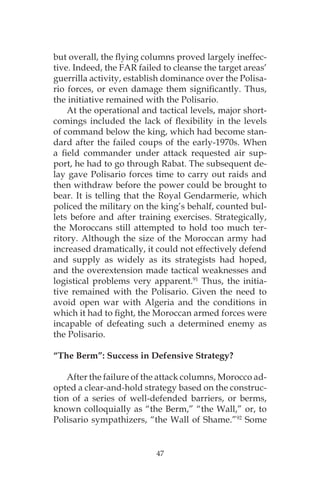 47
but overall, the flying columns proved largely ineffec-
tive. Indeed, the FAR failed to cleanse the target areas’
guerrilla activity, establish dominance over the Polisa-
rio forces, or even damage them significantly. Thus,
the initiative remained with the Polisario.
At the operational and tactical levels, major short-
comings included the lack of flexibility in the levels
of command below the king, which had become stan-
dard after the failed coups of the early-1970s. When
a field commander under attack requested air sup-
port, he had to go through Rabat. The subsequent de-
lay gave Polisario forces time to carry out raids and
then withdraw before the power could be brought to
bear. It is telling that the Royal Gendarmerie, which
policed the military on the king’s behalf, counted bul-
lets before and after training exercises. Strategically,
the Moroccans still attempted to hold too much ter-
ritory. Although the size of the Moroccan army had
increased dramatically, it could not effectively defend
and supply as widely as its strategists had hoped,
and the overextension made tactical weaknesses and
logistical problems very apparent.91
Thus, the initia-
tive remained with the Polisario. Given the need to
avoid open war with Algeria and the conditions in
which it had to fight, the Moroccan armed forces were
incapable of defeating such a determined enemy as
the Polisario.
“The Berm”: Success in Defensive Strategy?
After the failure of the attack columns, Morocco ad-
opted a clear-and-hold strategy based on the construc-
tion of a series of well-defended barriers, or berms,
known colloquially as “the Berm,” “the Wall,” or, to
Polisario sympathizers, “the Wall of Shame.”92
Some
 