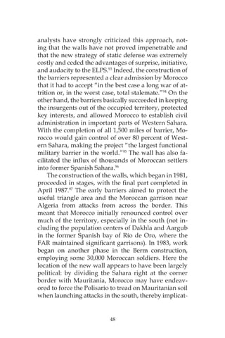 48
analysts have strongly criticized this approach, not-
ing that the walls have not proved impenetrable and
that the new strategy of static defense was extremely
costly and ceded the advantages of surprise, initiative,
and audacity to the ELPS.93
Indeed, the construction of
the barriers represented a clear admission by Morocco
that it had to accept “in the best case a long war of at-
trition or, in the worst case, total stalemate.”94
On the
other hand, the barriers basically succeeded in keeping
the insurgents out of the occupied territory, protected
key interests, and allowed Morocco to establish civil
administration in important parts of Western Sahara.
With the completion of all 1,500 miles of barrier, Mo-
rocco would gain control of over 80 percent of West-
ern Sahara, making the project “the largest functional
military barrier in the world.”95
The wall has also fa-
cilitated the influx of thousands of Moroccan settlers
into former Spanish Sahara.96
The construction of the walls, which began in 1981,
proceeded in stages, with the final part completed in
April 1987.97
The early barriers aimed to protect the
useful triangle area and the Moroccan garrison near
Algeria from attacks from across the border. This
meant that Morocco initially renounced control over
much of the territory, especially in the south (not in-
cluding the population centers of Dakhla and Aargub
in the former Spanish bay of Río de Oro, where the
FAR maintained significant garrisons). In 1983, work
began on another phase in the Berm construction,
employing some 30,000 Moroccan soldiers. Here the
location of the new wall appears to have been largely
political: by dividing the Sahara right at the corner
border with Mauritania, Morocco may have endeav-
ored to force the Polisario to tread on Mauritanian soil
when launching attacks in the south, thereby implicat-
 
