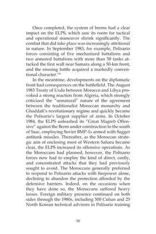 50
Once completed, the system of berms had a clear
impact on the ELPS, which saw its room for tactical
and operational maneuver shrink significantly. The
combat that did take place was increasingly attritional
in nature. In September 1983, for example, Polisario
forces consisting of five mechanized battalions and
two armored battalions with more than 50 tanks at-
tacked the first wall near Samara along a 50-km front,
and the ensuing battle acquired a markedly conven-
tional character.101
In the meantime, developments on the diplomatic
front had consequences on the battlefield. The August
1983 Treaty of Uxda between Morocco and Libya pro-
voked a strong reaction from Algeria, which strongly
criticized the “unnatural” nature of the agreement
between the traditionalist Moroccan monarchy and
Ghaddafi’s revolutionary regime and quickly became
the Polisario’s largest supplier of arms. In October
1984, the ELPS unleashed its “Great Magreb Offen-
sive” against the Berm under construction to the south
of Saac, employing Soviet BMP-1s armed with Sagger
antitank missiles. Thereafter, as the Moroccan strate-
gic aim of enclosing most of Western Sahara became
clear, the ELPS increased its offensive operations. As
the Moroccans had planned, however, the Polisario
forces now had to employ the kind of direct, costly,
and concentrated attacks that they had previously
sought to avoid. The Moroccans generally preferred
to respond to Polisario attacks with firepower alone,
declining to abandon the protection afforded by the
defensive barriers. Indeed, on the occasions when
they have done so, the Moroccans suffered heavy
losses. Foreign military presence continued on both
sides through the 1980s, including 500 Cuban and 25
North Korean technical advisors in Polisario training
 