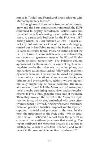 51
camps in Tinduf, and French and Israeli advisors with
Moroccan military forces.102
Although restrictions on its freedom of movement
grew and the Berm construction continued, the ELPS
continued to display considerable tactical skills and
remained capable of causing major problems for Mo-
rocco. A particularly bad year for the FAR was 1987,
during which the FAR suffered at least 16 major at-
tacks by Polisario forces. One of the most damaging,
carried out in late-February near the border area near
El Farsi, illustrates typical Polisario tactics against the
Berm defenses. The immediate area was defended by
only two small garrisons, manned by 80 and 50 Mo-
roccan soldiers, respectively. The Polisario column
approached the Berm under the cover of night, avoid-
ing detection by the defenders. In the first phase, two
mechanized battalions attacked, followed by an assault
by a tank battalion. This method followed the general
pattern of such operations: simultaneous attacks, one
primary and one secondary, against two contiguous,
mutually supporting defensive positions. The initial
aim was to fix and hold the Moroccan defensive posi-
tions, thereby permitting mechanized and armored el-
ements to break through to the other side of the Berm.
There they awaited the arrival of the Moroccan rapid
reaction force, which they ambushed with great effec-
tiveness when it arrived. Another Polisario motorized
battalion provided logistical support and transported
captured materiel and prisoners to the rear. In this
case, the magnitude of the FAR defeat was so great
that Hassan II solicited a report from the general in
charge of the southern provinces that evening. The
report attributed the Moroccan debacle to a failure in
intelligence, a lack of anti-tank weapons, and weak-
nesses in the armored intervention detachment.103
 