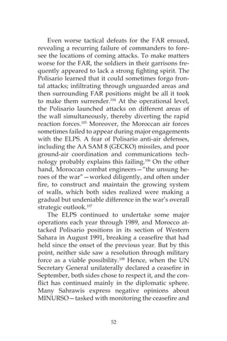 52
Even worse tactical defeats for the FAR ensued,
revealing a recurring failure of commanders to fore-
see the locations of coming attacks. To make matters
worse for the FAR, the soldiers in their garrisons fre-
quently appeared to lack a strong fighting spirit. The
Polisario learned that it could sometimes forgo fron-
tal attacks; infiltrating through unguarded areas and
then surrounding FAR positions might be all it took
to make them surrender.104
At the operational level,
the Polisario launched attacks on different areas of
the wall simultaneously, thereby diverting the rapid
reaction forces.105
Moreover, the Moroccan air forces
sometimes failed to appear during major engagements
with the ELPS. A fear of Polisario anti-air defenses,
including the AA SAM 8 (GECKO) missiles, and poor
ground-air coordination and communications tech-
nology probably explains this failing.106
On the other
hand, Moroccan combat engineers—“the unsung he-
roes of the war”—worked diligently, and often under
fire, to construct and maintain the growing system
of walls, which both sides realized were making a
gradual but undeniable difference in the war’s overall
strategic outlook.107
The ELPS continued to undertake some major
operations each year through 1989, and Morocco at-
tacked Polisario positions in its section of Western
Sahara in August 1991, breaking a ceasefire that had
held since the onset of the previous year. But by this
point, neither side saw a resolution through military
force as a viable possibility.108
Hence, when the UN
Secretary General unilaterally declared a ceasefire in
September, both sides chose to respect it, and the con-
flict has continued mainly in the diplomatic sphere.
Many Sahrawis express negative opinions about
MINURSO—tasked with monitoring the ceasefire and
 