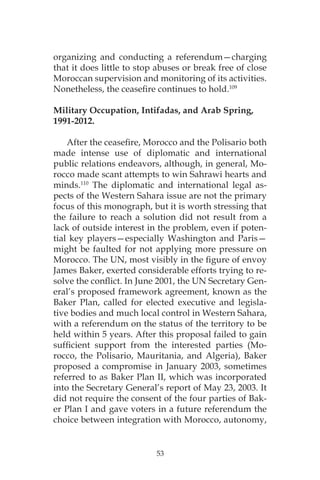 53
organizing and conducting a referendum—charging
that it does little to stop abuses or break free of close
Moroccan supervision and monitoring of its activities.
Nonetheless, the ceasefire continues to hold.109
Military Occupation, Intifadas, and Arab Spring,
1991-2012.
After the ceasefire, Morocco and the Polisario both
made intense use of diplomatic and international
public relations endeavors, although, in general, Mo-
rocco made scant attempts to win Sahrawi hearts and
minds.110
The diplomatic and international legal as-
pects of the Western Sahara issue are not the primary
focus of this monograph, but it is worth stressing that
the failure to reach a solution did not result from a
lack of outside interest in the problem, even if poten-
tial key players—especially Washington and Paris—
might be faulted for not applying more pressure on
Morocco. The UN, most visibly in the figure of envoy
James Baker, exerted considerable efforts trying to re-
solve the conflict. In June 2001, the UN Secretary Gen-
eral’s proposed framework agreement, known as the
Baker Plan, called for elected executive and legisla-
tive bodies and much local control in Western Sahara,
with a referendum on the status of the territory to be
held within 5 years. After this proposal failed to gain
sufficient support from the interested parties (Mo-
rocco, the Polisario, Mauritania, and Algeria), Baker
proposed a compromise in January 2003, sometimes
referred to as Baker Plan II, which was incorporated
into the Secretary General’s report of May 23, 2003. It
did not require the consent of the four parties of Bak-
er Plan I and gave voters in a future referendum the
choice between integration with Morocco, autonomy,
 