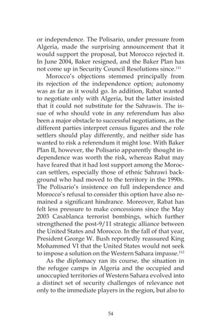 54
or independence. The Polisario, under pressure from
Algeria, made the surprising announcement that it
would support the proposal, but Morocco rejected it.
In June 2004, Baker resigned, and the Baker Plan has
not come up in Security Council Resolutions since.111
Morocco’s objections stemmed principally from
its rejection of the independence option; autonomy
was as far as it would go. In addition, Rabat wanted
to negotiate only with Algeria, but the latter insisted
that it could not substitute for the Sahrawis. The is-
sue of who should vote in any referendum has also
been a major obstacle to successful negotiations, as the
different parties interpret census figures and the role
settlers should play differently, and neither side has
wanted to risk a referendum it might lose. With Baker
Plan II, however, the Polisario apparently thought in-
dependence was worth the risk, whereas Rabat may
have feared that it had lost support among the Moroc-
can settlers, especially those of ethnic Sahrawi back-
ground who had moved to the territory in the 1990s.
The Polisario’s insistence on full independence and
Morocco’s refusal to consider this option have also re-
mained a significant hindrance. Moreover, Rabat has
felt less pressure to make concessions since the May
2003 Casablanca terrorist bombings, which further
strengthened the post-9/11 strategic alliance between
the United States and Morocco. In the fall of that year,
President George W. Bush reportedly reassured King
Mohammed VI that the United States would not seek
to impose a solution on the Western Sahara impasse.112
As the diplomacy ran its course, the situation in
the refugee camps in Algeria and the occupied and
unoccupied territories of Western Sahara evolved into
a distinct set of security challenges of relevance not
only to the immediate players in the region, but also to
 