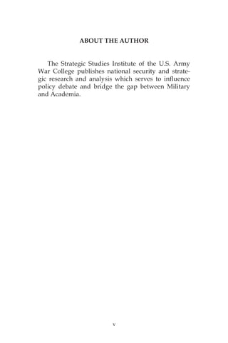 v
ABOUT THE AUTHOR
The Strategic Studies Institute of the U.S. Army
War College publishes national security and strate-
gic research and analysis which serves to influence
policy debate and bridge the gap between Military
and Academia.
 
