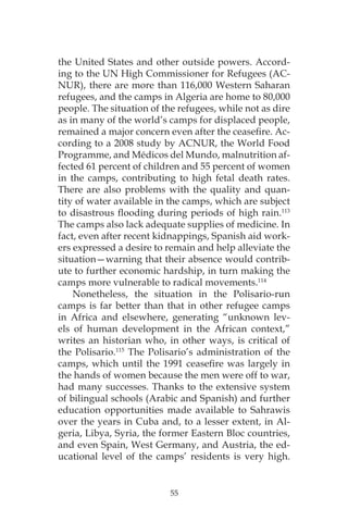 55
the United States and other outside powers. Accord-
ing to the UN High Commissioner for Refugees (AC-
NUR), there are more than 116,000 Western Saharan
refugees, and the camps in Algeria are home to 80,000
people. The situation of the refugees, while not as dire
as in many of the world’s camps for displaced people,
remained a major concern even after the ceasefire. Ac-
cording to a 2008 study by ACNUR, the World Food
Programme, and Médicos del Mundo, malnutrition af-
fected 61 percent of children and 55 percent of women
in the camps, contributing to high fetal death rates.
There are also problems with the quality and quan-
tity of water available in the camps, which are subject
to disastrous flooding during periods of high rain.113
The camps also lack adequate supplies of medicine. In
fact, even after recent kidnappings, Spanish aid work-
ers expressed a desire to remain and help alleviate the
situation—warning that their absence would contrib-
ute to further economic hardship, in turn making the
camps more vulnerable to radical movements.114
Nonetheless, the situation in the Polisario-run
camps is far better than that in other refugee camps
in Africa and elsewhere, generating “unknown lev-
els of human development in the African context,”
writes an historian who, in other ways, is critical of
the Polisario.115
The Polisario’s administration of the
camps, which until the 1991 ceasefire was largely in
the hands of women because the men were off to war,
had many successes. Thanks to the extensive system
of bilingual schools (Arabic and Spanish) and further
education opportunities made available to Sahrawis
over the years in Cuba and, to a lesser extent, in Al-
geria, Libya, Syria, the former Eastern Bloc countries,
and even Spain, West Germany, and Austria, the ed-
ucational level of the camps’ residents is very high.
 