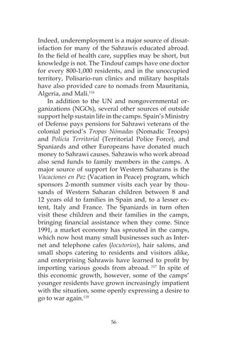 56
Indeed, underemployment is a major source of dissat-
isfaction for many of the Sahrawis educated abroad.
In the field of health care, supplies may be short, but
knowledge is not. The Tindouf camps have one doctor
for every 800-1,000 residents, and in the unoccupied
territory, Polisario-run clinics and military hospitals
have also provided care to nomads from Mauritania,
Algeria, and Mali.116
In addition to the UN and nongovernmental or-
ganizations (NGOs), several other sources of outside
support help sustain life in the camps. Spain’s Ministry
of Defense pays pensions for Sahrawi veterans of the
colonial period’s Tropas Nómadas (Nomadic Troops)
and Policia Territorial (Territorial Police Force), and
Spaniards and other Europeans have donated much
money to Sahrawi causes. Sahrawis who work abroad
also send funds to family members in the camps. A
major source of support for Western Saharans is the
Vacaciones en Paz (Vacation in Peace) program, which
sponsors 2-month summer visits each year by thou-
sands of Western Saharan children between 8 and
12 years old to families in Spain and, to a lesser ex-
tent, Italy and France. The Spaniards in turn often
visit these children and their families in the camps,
bringing financial assistance when they come. Since
1991, a market economy has sprouted in the camps,
which now host many small businesses such as Inter-
net and telephone cafes (locutorios), hair salons, and
small shops catering to residents and visitors alike,
and enterprising Sahrawis have learned to profit by
importing various goods from abroad. 117
In spite of
this economic growth, however, some of the camps’
younger residents have grown increasingly impatient
with the situation, some openly expressing a desire to
go to war again.118
 