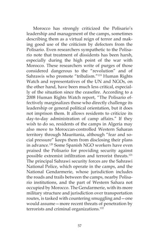 57
Morocco has strongly criticized the Polisario’s
leadership and management of the camps, sometimes
describing them as a virtual reign of terror and mak-
ing good use of the criticism by defectors from the
Polisario. Even researchers sympathetic to the Polisa-
rio note that treatment of dissidents has been harsh,
especially during the high point of the war with
Morocco. These researchers write of purges of those
considered dangerous to the “revolution” and of
Sahrawis who promote “tribalism.”119
Human Rights
Watch and representatives of the UN and NGOs, on
the other hand, have been much less critical, especial-
ly of the situation since the ceasefire. According to a
2008 Human Rights Watch report, “The Polisario ef-
fectively marginalizes those who directly challenge its
leadership or general political orientation, but it does
not imprison them. It allows residents to criticize its
day-to-day administration of camp affairs.” If they
wish to do so, residents of the camps in Algeria may
also move to Moroccan-controlled Western Saharan
territory through Mauritania, although “fear and so-
cial pressure” keeps them from disclosing their plans
in advance.120
Some Spanish NGO workers have even
praised the Polisario for providing security against
possible extremist infiltration and terrorist threats.121
The principal Sahrawi security forces are the Sahrawi
National Police, which operate in the camps, and the
National Gendarmerie, whose jurisdiction includes
the roads and trails between the camps, nearby Polisa-
rio institutions, and the part of Western Sahara not
occupied by Morocco. The Gendarmerie, with its more
military structure and jurisdiction over transportation
routes, is tasked with countering smuggling and—one
would assume—more recent threats of penetration by
terrorists and criminal organizations.122
 