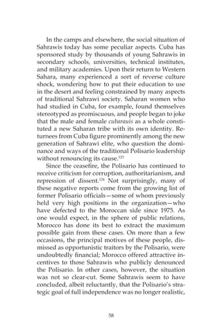 58
In the camps and elsewhere, the social situation of
Sahrawis today has some peculiar aspects. Cuba has
sponsored study by thousands of young Sahrawis in
secondary schools, universities, technical institutes,
and military academies. Upon their return to Western
Sahara, many experienced a sort of reverse culture
shock, wondering how to put their education to use
in the desert and feeling constrained by many aspects
of traditional Sahrawi society. Saharan women who
had studied in Cuba, for example, found themselves
stereotyped as promiscuous, and people began to joke
that the male and female cubarauis as a whole consti-
tuted a new Saharan tribe with its own identity. Re-
turnees from Cuba figure prominently among the new
generation of Sahrawi elite, who question the domi-
nance and ways of the traditional Polisario leadership
without renouncing its cause.123
Since the ceasefire, the Polisario has continued to
receive criticism for corruption, authoritarianism, and
repression of dissent.124
Not surprisingly, many of
these negative reports come from the growing list of
former Polisario officials—some of whom previously
held very high positions in the organization—who
have defected to the Moroccan side since 1975. As
one would expect, in the sphere of public relations,
Morocco has done its best to extract the maximum
possible gain from these cases. On more than a few
occasions, the principal motives of these people, dis-
missed as opportunistic traitors by the Polisario, were
undoubtedly financial; Morocco offered attractive in-
centives to those Sahrawis who publicly denounced
the Polisario. In other cases, however, the situation
was not so clear-cut. Some Sahrawis seem to have
concluded, albeit reluctantly, that the Polisario’s stra-
tegic goal of full independence was no longer realistic,
 