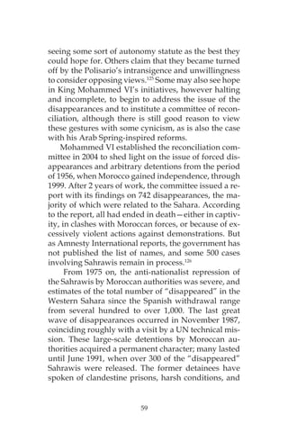 59
seeing some sort of autonomy statute as the best they
could hope for. Others claim that they became turned
off by the Polisario’s intransigence and unwillingness
to consider opposing views.125
Some may also see hope
in King Mohammed VI’s initiatives, however halting
and incomplete, to begin to address the issue of the
disappearances and to institute a committee of recon-
ciliation, although there is still good reason to view
these gestures with some cynicism, as is also the case
with his Arab Spring-inspired reforms.
Mohammed VI established the reconciliation com-
mittee in 2004 to shed light on the issue of forced dis-
appearances and arbitrary detentions from the period
of 1956, when Morocco gained independence, through
1999. After 2 years of work, the committee issued a re-
port with its findings on 742 disappearances, the ma-
jority of which were related to the Sahara. According
to the report, all had ended in death—either in captiv-
ity, in clashes with Moroccan forces, or because of ex-
cessively violent actions against demonstrations. But
as Amnesty International reports, the government has
not published the list of names, and some 500 cases
involving Sahrawis remain in process.126
From 1975 on, the anti-nationalist repression of
the Sahrawis by Moroccan authorities was severe, and
estimates of the total number of “disappeared” in the
Western Sahara since the Spanish withdrawal range
from several hundred to over 1,000. The last great
wave of disappearances occurred in November 1987,
coinciding roughly with a visit by a UN technical mis-
sion. These large-scale detentions by Moroccan au-
thorities acquired a permanent character; many lasted
until June 1991, when over 300 of the “disappeared”
Sahrawis were released. The former detainees have
spoken of clandestine prisons, harsh conditions, and
 