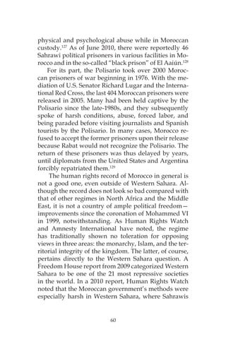 60
physical and psychological abuse while in Moroccan
custody.127
As of June 2010, there were reportedly 46
Sahrawi political prisoners in various facilities in Mo-
rocco and in the so-called “black prison” of El Aaiún.128
For its part, the Polisario took over 2000 Moroc-
can prisoners of war beginning in 1976. With the me-
diation of U.S. Senator Richard Lugar and the Interna-
tional Red Cross, the last 404 Moroccan prisoners were
released in 2005. Many had been held captive by the
Polisario since the late-1980s, and they subsequently
spoke of harsh conditions, abuse, forced labor, and
being paraded before visiting journalists and Spanish
tourists by the Polisario. In many cases, Morocco re-
fused to accept the former prisoners upon their release
because Rabat would not recognize the Polisario. The
return of these prisoners was thus delayed by years,
until diplomats from the United States and Argentina
forcibly repatriated them.129
The human rights record of Morocco in general is
not a good one, even outside of Western Sahara. Al-
though the record does not look so bad compared with
that of other regimes in North Africa and the Middle
East, it is not a country of ample political freedom—
improvements since the coronation of Mohammed VI
in 1999, notwithstanding. As Human Rights Watch
and Amnesty International have noted, the regime
has traditionally shown no toleration for opposing
views in three areas: the monarchy, Islam, and the ter-
ritorial integrity of the kingdom. The latter, of course,
pertains directly to the Western Sahara question. A
Freedom House report from 2009 categorized Western
Sahara to be one of the 21 most repressive societies
in the world. In a 2010 report, Human Rights Watch
noted that the Moroccan government’s methods were
especially harsh in Western Sahara, where Sahrawis
 