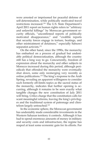 61
were arrested or imprisoned for peaceful defense of
self-determination, while politically motivated travel
restrictions increased.130
The U.S. State Department‘s
April 2011 report on human rights refers to “arbitrary
and unlawful killings” by Moroccan government se-
curity officials, “unconfirmed reports of politically
motivated disappearance,” and “credible reports
that security forces engage in torture, beatings, and
other mistreatment of detainees,” especially Sahrawi
separatist activists.131
On the other hand, since the 1990s, the monarchy
has embarked on a process of gradual but undeni-
able political democratization, although the country
still has a long way to go. Concurrently, freedom of
expression about the monarchy and other subjects in
Morocco increased during this period, although peri-
odicals that offended the monarchy were eventually
shut down, some only reemerging very recently as
online publications.132
The king’s response to the Arab
Spring, revealing an apparent willingness to consider
such formerly off-limits topics as the sacred status of
the monarchy, indicates that further opening is oc-
curring, although it remains to be seen exactly what
tangible changes the new constitution of July 2011
will bring. Critics charge that the constitution calls for
scant meaningful reforms, leaving the king’s privileg-
es and the traditional system of patronage and clien-
telism largely untouched.133
In the economic sphere, the Moroccan government
has undeniably made considerable investments in the
Western Saharan territory it controls. Although it has
had to spend enormous amounts of money in military
and security costs and infrastructure, the regime has
reaped at least some economic gain for its efforts. For
 