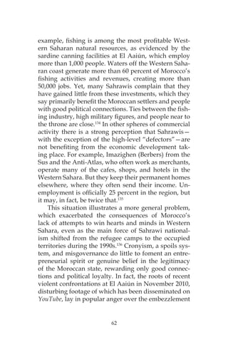 62
example, fishing is among the most profitable West-
ern Saharan natural resources, as evidenced by the
sardine canning facilities at El Aaiún, which employ
more than 1,000 people. Waters off the Western Saha-
ran coast generate more than 60 percent of Morocco’s
fishing activities and revenues, creating more than
50,000 jobs. Yet, many Sahrawis complain that they
have gained little from these investments, which they
say primarily benefit the Moroccan settlers and people
with good political connections. Ties between the fish-
ing industry, high military figures, and people near to
the throne are close.134
In other spheres of commercial
activity there is a strong perception that Sahrawis—
with the exception of the high-level “defectors”—are
not benefiting from the economic development tak-
ing place. For example, Imazighen (Berbers) from the
Sus and the Anti-Atlas, who often work as merchants,
operate many of the cafes, shops, and hotels in the
Western Sahara. But they keep their permanent homes
elsewhere, where they often send their income. Un-
employment is officially 25 percent in the region, but
it may, in fact, be twice that.135
This situation illustrates a more general problem,
which exacerbated the consequences of Morocco’s
lack of attempts to win hearts and minds in Western
Sahara, even as the main force of Sahrawi national-
ism shifted from the refugee camps to the occupied
territories during the 1990s.136
Cronyism, a spoils sys-
tem, and misgovernance do little to foment an entre-
preneurial spirit or genuine belief in the legitimacy
of the Moroccan state, rewarding only good connec-
tions and political loyalty. In fact, the roots of recent
violent confrontations at El Aaiún in November 2010,
disturbing footage of which has been disseminated on
YouTube, lay in popular anger over the embezzlement
 